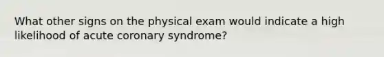 What other signs on the physical exam would indicate a high likelihood of acute coronary syndrome?