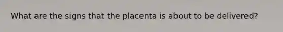 What are the signs that the placenta is about to be delivered?