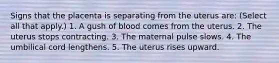 Signs that the placenta is separating from the uterus are: (Select all that apply.) 1. A gush of blood comes from the uterus. 2. The uterus stops contracting. 3. The maternal pulse slows. 4. The umbilical cord lengthens. 5. The uterus rises upward.