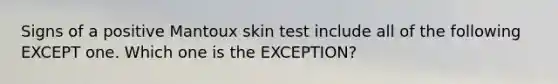 Signs of a positive Mantoux skin test include all of the following EXCEPT one. Which one is the EXCEPTION?