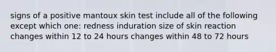 signs of a positive mantoux skin test include all of the following except which one: redness induration size of skin reaction changes within 12 to 24 hours changes within 48 to 72 hours