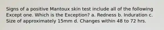 Signs of a positive Mantoux skin test include all of the following Except one. Which is the Exception? a. Redness b. Induration c. Size of approximately 15mm d. Changes within 48 to 72 hrs.