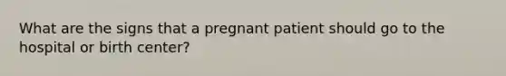 What are the signs that a pregnant patient should go to the hospital or birth center?