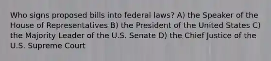 Who signs proposed bills into federal laws? A) the Speaker of the House of Representatives B) the President of the United States C) the Majority Leader of the U.S. Senate D) the Chief Justice of the U.S. Supreme Court