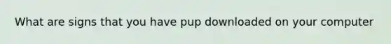 What are signs that you have pup downloaded on your computer