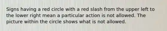 Signs having a red circle with a red slash from the upper left to the lower right mean a particular action is not allowed. The picture within the circle shows what is not allowed.