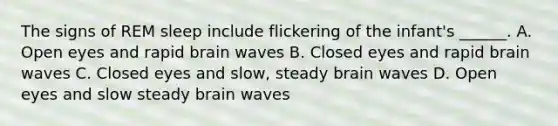 The signs of REM sleep include flickering of the infant's ______. A. Open eyes and rapid brain waves B. Closed eyes and rapid brain waves C. Closed eyes and slow, steady brain waves D. Open eyes and slow steady brain waves