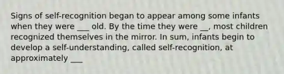 Signs of self-recognition began to appear among some infants when they were ___ old. By the time they were __, most children recognized themselves in the mirror. In sum, infants begin to develop a self-understanding, called self-recognition, at approximately ___