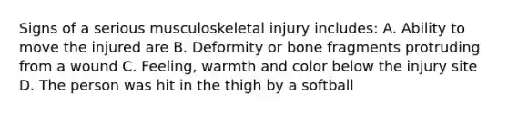 Signs of a serious musculoskeletal injury includes: A. Ability to move the injured are B. Deformity or bone fragments protruding from a wound C. Feeling, warmth and color below the injury site D. The person was hit in the thigh by a softball