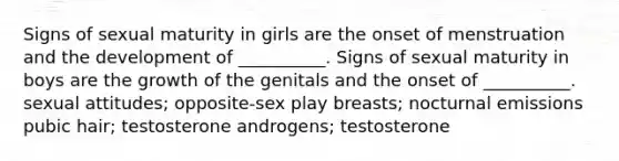 Signs of sexual maturity in girls are the onset of menstruation and the development of __________. Signs of sexual maturity in boys are the growth of the genitals and the onset of __________. sexual attitudes; opposite-sex play breasts; nocturnal emissions pubic hair; testosterone androgens; testosterone