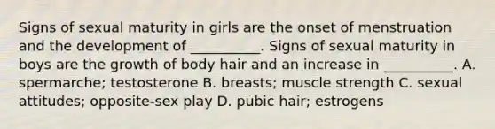 Signs of sexual maturity in girls are the onset of menstruation and the development of __________. Signs of sexual maturity in boys are the growth of body hair and an increase in __________. A. spermarche; testosterone B. breasts; muscle strength C. sexual attitudes; opposite-sex play D. pubic hair; estrogens