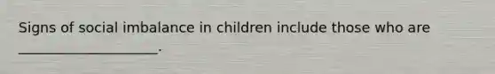 Signs of social imbalance in children include those who are ____________________.