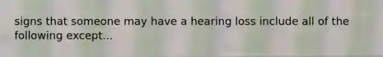 signs that someone may have a hearing loss include all of the following except...