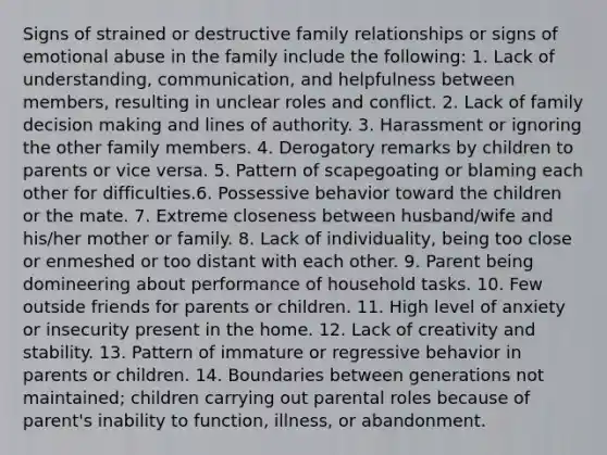 Signs of strained or destructive family relationships or signs of emotional abuse in the family include the following: 1. Lack of understanding, communication, and helpfulness between members, resulting in unclear roles and conflict. 2. Lack of family decision making and lines of authority. 3. Harassment or ignoring the other family members. 4. Derogatory remarks by children to parents or vice versa. 5. Pattern of scapegoating or blaming each other for difficulties.6. Possessive behavior toward the children or the mate. 7. Extreme closeness between husband/wife and his/her mother or family. 8. Lack of individuality, being too close or enmeshed or too distant with each other. 9. Parent being domineering about performance of household tasks. 10. Few outside friends for parents or children. 11. High level of anxiety or insecurity present in the home. 12. Lack of creativity and stability. 13. Pattern of immature or regressive behavior in parents or children. 14. Boundaries between generations not maintained; children carrying out parental roles because of parent's inability to function, illness, or abandonment.