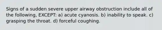 Signs of a sudden severe upper airway obstruction include all of the following, EXCEPT: a) acute cyanosis. b) inability to speak. c) grasping the throat. d) forceful coughing.