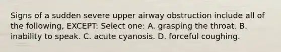 Signs of a sudden severe upper airway obstruction include all of the following, EXCEPT: Select one: A. grasping the throat. B. inability to speak. C. acute cyanosis. D. forceful coughing.