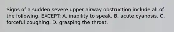 Signs of a sudden severe upper airway obstruction include all of the following, EXCEPT: A. inability to speak. B. acute cyanosis. C. forceful coughing. D. grasping the throat.