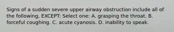 Signs of a sudden severe upper airway obstruction include all of the following, EXCEPT: Select one: A. grasping the throat. B. forceful coughing. C. acute cyanosis. D. inability to speak.