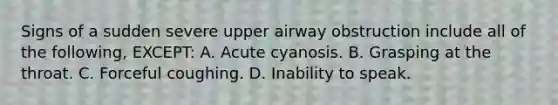 Signs of a sudden severe upper airway obstruction include all of the following, EXCEPT: A. Acute cyanosis. B. Grasping at the throat. C. Forceful coughing. D. Inability to speak.