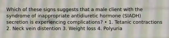 Which of these signs suggests that a male client with the syndrome of inappropriate antidiuretic hormone (SIADH) secretion is experiencing complications? • 1. Tetanic contractions 2. Neck vein distention 3. Weight loss 4. Polyuria