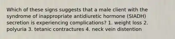 Which of these signs suggests that a male client with the syndrome of inappropriate antidiuretic hormone (SIADH) secretion is experiencing complications? 1. weight loss 2. polyuria 3. tetanic contractures 4. neck vein distention