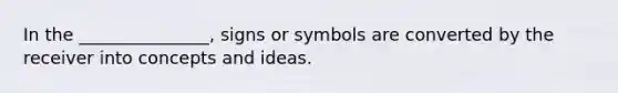 In the _______________, signs or symbols are converted by the receiver into concepts and ideas.