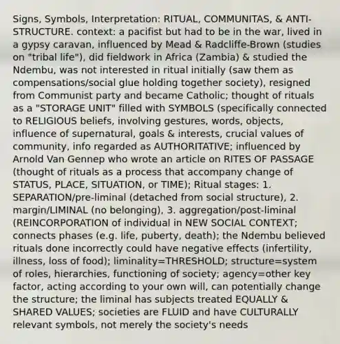 Signs, Symbols, Interpretation: RITUAL, COMMUNITAS, & ANTI-STRUCTURE. context: a pacifist but had to be in the war, lived in a gypsy caravan, influenced by Mead & Radcliffe-Brown (studies on "tribal life"), did fieldwork in Africa (Zambia) & studied the Ndembu, was not interested in ritual initially (saw them as compensations/social glue holding together society), resigned from Communist party and became Catholic; thought of rituals as a "STORAGE UNIT" filled with SYMBOLS (specifically connected to RELIGIOUS beliefs, involving gestures, words, objects, influence of supernatural, goals & interests, crucial values of community, info regarded as AUTHORITATIVE; influenced by Arnold Van Gennep who wrote an article on RITES OF PASSAGE (thought of rituals as a process that accompany change of STATUS, PLACE, SITUATION, or TIME); Ritual stages: 1. SEPARATION/pre-liminal (detached from social structure), 2. margin/LIMINAL (no belonging), 3. aggregation/post-liminal (REINCORPORATION of individual in NEW SOCIAL CONTEXT; connects phases (e.g. life, puberty, death); the Ndembu believed rituals done incorrectly could have negative effects (infertility, illness, loss of food); liminality=THRESHOLD; structure=system of roles, hierarchies, functioning of society; agency=other key factor, acting according to your own will, can potentially change the structure; the liminal has subjects treated EQUALLY & SHARED VALUES; societies are FLUID and have CULTURALLY relevant symbols, not merely the society's needs