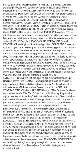 Signs, Symbols, Interpretation: SYMBOLS & SIGNS. context: studied philosophy & sociology, sent to Brazil on a French mission, INSTITUTIONALIZED ANT IN FRANCE, saw himself as successor to Durkheim (anthro as a science), fled persecution & came to U.S., was inspired by Syrian linguists; big ideas: KINSHIPS = RELATIONSHIPS BETWEEN UNITS: somewhat heteronormative, taboos, very interested in BINARIES (e.g. kin & stranger); STRUCTURAL OPPOSITIONS in world because there are structural oppositions IN THE MIND (very cognitive); we make these PRODUCTS (myths, etc.) that EXPRESS binaries; **"the mind has more meanings than available for objects" (kind of how Borges was talking about language, but this is in reference to culture); POLITICAL IMPLICATIONS: UNIVERSALISM (we all CONSTRUCT reality), mutual intelligibility, COHERENCE in other systems, you can take any MYTH as a starting point then strip it to see what's UNDERNEATH, takes DATA & reimagines it as oppositions; MYTH: not simply reflections of social structures, they IMITATE MENTAL STRUCTURES, paradox: similarities across cultures/analogous structures regardless of different content, myth works to RESOLVE difficulty w/ oppositions (good vs. evil), MYTH = LANGUAGE: made of units governed by rules, can only come together in certain ways, SYNTAGMATIC relations (how items are combined/what ORDER..e.g. sweet orange vs orange sweet)& PARADIGMATIC relations (what can be SUBSTITUTED..e.g. sweet orange vs tall orange); breaks up Oedipus myth into UNITS (1. exaggerating blood relations 2. undervaluing blood relations 3. our link to Earth (what is the ultimate origin?) 4. monsters & men... confirms SIMILAR CONTRADICTIONS which AFFIRMS things. "The Sorcerer's Magic": studies society's SYMBOLIC function, with the right symbol a myth can become "action" (similar to Geertz, but Geertz did not emphasize binaries), sorcery IS oppositions, LINKED TRIAD of patient & sorcerer & community (refer back to the different scenarios he presents & think about oppositions); "The Effectiveness of Symbols": SHAMANISM effective because: INTEGRATES illness into SYSTEM of MEANING (kind of opposite from Saussure bc Saussure focused on system of language and it's arbitrarity), work of BELIEF, furnishing ill person with LANGUAGE, cure as transference between binaries (passivity & activity), cure as SYMBOLIC LABOR (bringing together myth & action, connects to placebo effect!); in class example of patient not being believed by doctor for legit pain because their pain doesn't fit the system so the triad collapses; social approach (symbol means "to bring things together"); theme of coping with crisis, issues of belongingness, and MIND-BODY CONNECTION, social & psychological vs physiological, connection between shamanism and psychoanalysis (the latter being more individualized)