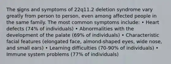 The signs and symptoms of 22q11.2 deletion syndrome vary greatly from person to person, even among affected people in the same family. The most common symptoms include: • Heart defects (74% of individuals) • Abnormalities with the development of the palate (69% of individuals) • Characteristic facial features (elongated face, almond-shaped eyes, wide nose, and small ears) • Learning difficulties (70-90% of individuals) • Immune system problems (77% of individuals)