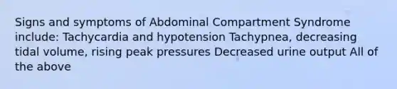 Signs and symptoms of Abdominal Compartment Syndrome include: Tachycardia and hypotension Tachypnea, decreasing tidal volume, rising peak pressures Decreased urine output All of the above