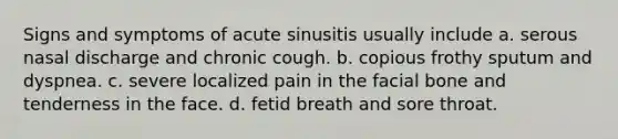 Signs and symptoms of acute sinusitis usually include a. serous nasal discharge and chronic cough. b. copious frothy sputum and dyspnea. c. severe localized pain in the facial bone and tenderness in the face. d. fetid breath and sore throat.