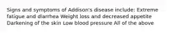 Signs and symptoms of Addison's disease include: Extreme fatigue and diarrhea Weight loss and decreased appetite Darkening of the skin Low blood pressure All of the above