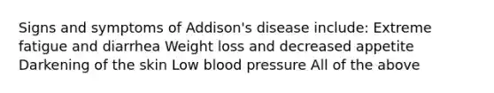 Signs and symptoms of Addison's disease include: Extreme fatigue and diarrhea Weight loss and decreased appetite Darkening of the skin Low <a href='https://www.questionai.com/knowledge/kD0HacyPBr-blood-pressure' class='anchor-knowledge'>blood pressure</a> All of the above