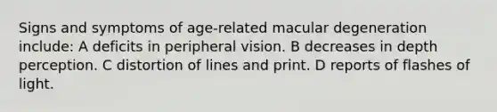 Signs and symptoms of age-related macular degeneration include: A deficits in peripheral vision. B decreases in depth perception. C distortion of lines and print. D reports of flashes of light.