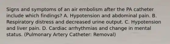 Signs and symptoms of an air embolism after the PA catheter include which findings? A. Hypotension and abdominal pain. B. Respiratory distress and decreased urine output. C. Hypotension and liver pain. D. Cardiac arrhythmias and change in mental status. (Pulmonary Artery Catheter: Removal)