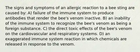 The signs and symptoms of an allergic reaction to a bee sting are caused by: A) failure of the immune system to produce antibodies that render the bee's venom inactive. B) an inability of the immune system to recognize the bee's venom as being a foreign substance. C) the direct toxic effects of the bee's venom on the cardiovascular and respiratory systems. D) an exaggerated immune system reaction in which chemicals are released in response to the venom.