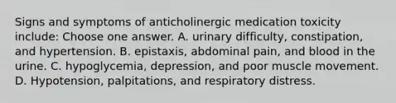 Signs and symptoms of anticholinergic medication toxicity include: Choose one answer. A. urinary difficulty, constipation, and hypertension. B. epistaxis, abdominal pain, and blood in the urine. C. hypoglycemia, depression, and poor muscle movement. D. Hypotension, palpitations, and respiratory distress.