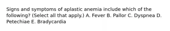 Signs and symptoms of aplastic anemia include which of the following? (Select all that apply.) A. Fever B. Pallor C. Dyspnea D. Petechiae E. Bradycardia