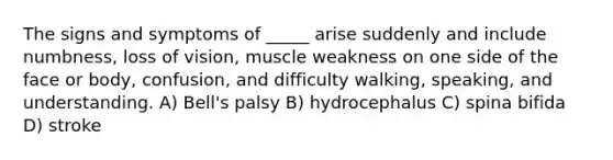 The signs and symptoms of _____ arise suddenly and include numbness, loss of vision, muscle weakness on one side of the face or body, confusion, and difficulty walking, speaking, and understanding. A) Bell's palsy B) hydrocephalus C) spina bifida D) stroke