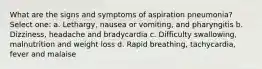 What are the signs and symptoms of aspiration pneumonia? Select one: a. Lethargy, nausea or vomiting, and pharyngitis b. Dizziness, headache and bradycardia c. Difficulty swallowing, malnutrition and weight loss d. Rapid breathing, tachycardia, fever and malaise