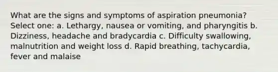 What are the signs and symptoms of aspiration pneumonia? Select one: a. Lethargy, nausea or vomiting, and pharyngitis b. Dizziness, headache and bradycardia c. Difficulty swallowing, malnutrition and weight loss d. Rapid breathing, tachycardia, fever and malaise