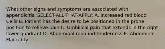 What other signs and symptoms are associated with appendicitis. SELECT-ALL-THAT-APPLY: A. Increased red blood Cells B. Patient has the desire to be positioned in the prone position to relieve pain C. Umbilical pain that extends in the right lower quadrant D. Abdominal rebound tenderness E. Abdominal Flaccidity