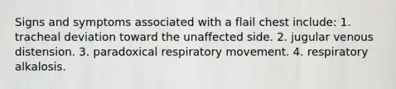 Signs and symptoms associated with a flail chest include: 1. tracheal deviation toward the unaffected side. 2. jugular venous distension. 3. paradoxical respiratory movement. 4. respiratory alkalosis.