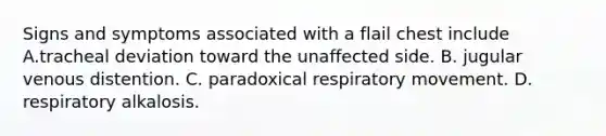 Signs and symptoms associated with a flail chest include A.tracheal deviation toward the unaffected side. B. jugular venous distention. C. paradoxical respiratory movement. D. respiratory alkalosis.