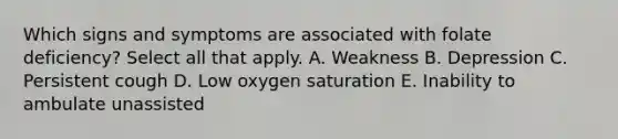 Which signs and symptoms are associated with folate deficiency? Select all that apply. A. Weakness B. Depression C. Persistent cough D. Low oxygen saturation E. Inability to ambulate unassisted