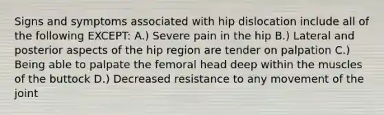 Signs and symptoms associated with hip dislocation include all of the following EXCEPT: A.) Severe pain in the hip B.) Lateral and posterior aspects of the hip region are tender on palpation C.) Being able to palpate the femoral head deep within the muscles of the buttock D.) Decreased resistance to any movement of the joint