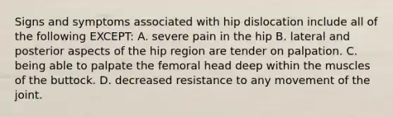 Signs and symptoms associated with hip dislocation include all of the following EXCEPT: A. severe pain in the hip B. lateral and posterior aspects of the hip region are tender on palpation. C. being able to palpate the femoral head deep within the muscles of the buttock. D. decreased resistance to any movement of the joint.