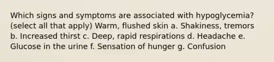 Which signs and symptoms are associated with hypoglycemia? (select all that apply) Warm, flushed skin a. Shakiness, tremors b. Increased thirst c. Deep, rapid respirations d. Headache e. Glucose in the urine f. Sensation of hunger g. Confusion