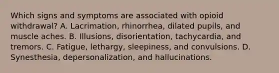 Which signs and symptoms are associated with opioid withdrawal? A. Lacrimation, rhinorrhea, dilated pupils, and muscle aches. B. Illusions, disorientation, tachycardia, and tremors. C. Fatigue, lethargy, sleepiness, and convulsions. D. Synesthesia, depersonalization, and hallucinations.