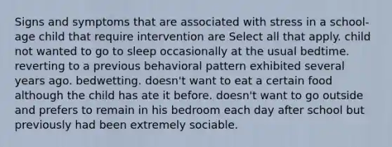 Signs and symptoms that are associated with stress in a school-age child that require intervention are Select all that apply. child not wanted to go to sleep occasionally at the usual bedtime. reverting to a previous behavioral pattern exhibited several years ago. bedwetting. doesn't want to eat a certain food although the child has ate it before. doesn't want to go outside and prefers to remain in his bedroom each day after school but previously had been extremely sociable.